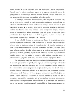 68
errores ortográficos de los estudiantes, para que aprendieran a escribir correctamente,
logrando que los mismos estudiantes llegaran a la respuesta, otorgándole un rol de
protagonistas de sus aprendizajes, tal como menciona Sanmartí (2007) el error resulta ser
una herramienta útil para regular el aprendizaje de los niños y niñas.
Es por tal que consideramos una actuación muy válida, por parte de la docente, dado
que el error una vez corregido se vuelve un aprendizaje significativo, provocando que los
educandos automáticamente recuerden aquello que se corrigió, cuando le es útil en algún
momento y por tanto no lo vuelven a repetir, que el aprendizaje sea fuente de aprendizaje
conlleva otros factores, como que el ambiente o clima sea agradable, siempre y cuando la
corrección realizada no sea negativa y marcadora como suele suceder en otros casos, donde
el estudiante, al ser objeto de burla de los demás compañeros, se tiende a un proceso de
rechazo hacia el contenido y la asignatura, y no a la mejora.
Es muy valorable el actuar de la docente ante el error de sus estudiantes, ya que
como se mencionaba anteriormente, como promueve que el estudiante sea quien encuentra
el error, actúa en función de estimular la búsqueda, ayudar a la detección inmediata de la
falta, y a una mejor comprensión de lo que está aconteciendo, el CPEIP (2008) en el Marco
para la buena enseñanza describe la importancia de un monitoreo permanente durante el
proceso de enseñanza-aprendizaje, a partir de este trabajo del educador es posible detectar
aquellos errores, para los cuales es necesario utilizar distintas estrategias, como la
retroalimentación, preguntas orientadoras, que sean en pos de un logro para el alumno.
Una categoría que puede ser vista como negativa o positiva para algunos, ya sea por
la respuesta que se obtiene al aplicarla, otros lo pueden ver como negativa por la forma de
ejecución como la amenaza u otra forma, esto se refiere al castigo, Casassus plantea que
los docentes utilizan este método para resolver algún problema, en el caso de este curso la
docente recurre al conteo para el control de la situación del aula, el desorden, lo que es
obstaculizador en la clase, pero si uno se pregunta como profesor ¿Les faltará algo a mis
clases?, ¿Faltará motivación?, al analizar las prácticas pedagógicas propias, tal vez la
respuesta a esas posibles interrogantes será la posibilidad de implementar elementos que
sean novedosos, que logren captar la atención suficiente de los estudiantes para atentos a lo
que se está haciendo, tomando en cuenta la emocionalidad del alumno en ese momento, por
 