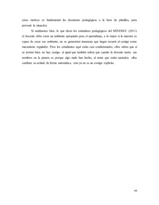 69
estos motivos es fundamental las decisiones pedagógicas a la hora de planifica, para
prevenir la situación.
Si analizamos bien, lo que dicen los estándares pedagógicos del MINEDUC (2011)
el docente debe crear un ambiente apropiado para el aprendizaje, a lo mejor si la maestra es
capaz de crear ese ambiente, no se generarían instancias que hagan recurrir al castigo como
mecanismo regulador. Pero los estudiantes aquí están casi condicionados, ellos saben que si
se portan bien, no hay castigo, al igual que también saben que cuando la docente anota sus
nombres en la pizarra es porque algo malo han hecho, al notar que están anotados ellos
cambian su actitud de forma automática, esto ya no es un castigo explícito.
 