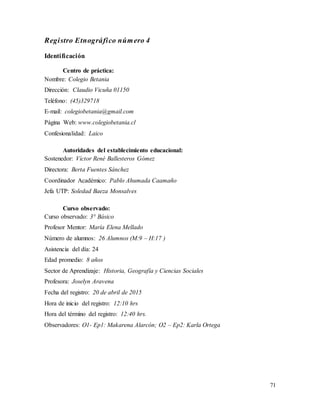 71
Registro Etnográfico número 4
Identificación
Centro de práctica:
Nombre: Colegio Betania
Dirección: Claudio Vicuña 01150
Teléfono: (45)329718
E-mail: colegiobetania@gmail.com
Página Web: www.colegiobetania.cl
Confesionalidad: Laico
Autoridades del establecimiento educacional:
Sostenedor: Víctor René Ballesteros Gómez
Directora: Berta Fuentes Sánchez
Coordinador Académico: Pablo Ahumada Caamaño
Jefa UTP: Soledad Baeza Monsalves
Curso observado:
Curso observado: 3° Básico
Profesor Mentor: María Elena Mellado
Número de alumnos: 26 Alumnos (M:9 – H:17 )
Asistencia del día: 24
Edad promedio: 8 años
Sector de Aprendizaje: Historia, Geografía y Ciencias Sociales
Profesora: Joselyn Aravena
Fecha del registro: 20 de abril de 2015
Hora de inicio del registro: 12:10 hrs
Hora del término del registro: 12:40 hrs.
Observadores: O1- Ep1: Makarena Alarcón; O2 – Ep2: Karla Ortega
 