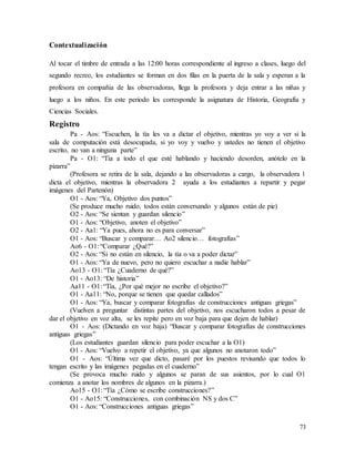 73
Contextualización
Al tocar el timbre de entrada a las 12:00 horas correspondiente al ingreso a clases, luego del
segundo recreo, los estudiantes se forman en dos filas en la puerta de la sala y esperan a la
profesora en compañía de las observadoras, llega la profesora y deja entrar a las niñas y
luego a los niños. En este periodo les corresponde la asignatura de Historia, Geografía y
Ciencias Sociales.
Registro
Pa - Aos: “Escuchen, la tía les va a dictar el objetivo, mientras yo voy a ver si la
sala de computación está desocupada, si yo voy y vuelvo y ustedes no tienen el objetivo
escrito, no van a ninguna parte”
Pa - O1: “Tía a todo el que esté hablando y haciendo desorden, anótelo en la
pizarra”
(Profesora se retira de la sala, dejando a las observadoras a cargo, la observadora 1
dicta el objetivo, mientras la observadora 2 ayuda a los estudiantes a repartir y pegar
imágenes del Partenón)
O1 - Aos: “Ya, Objetivo dos puntos”
(Se produce mucho ruido, todos están conversando y algunos están de pie)
O2 - Aos: “Se sientan y guardan silencio”
O1 - Aos: “Objetivo, anoten el objetivo”
O2 - Aa1: “Ya pues, ahora no es para conversar”
O1 - Aos: “Buscar y comparar… Ao2 silencio… fotografías”
Ao6 - O1: “Comparar ¿Qué?”
O2 - Aos: “Si no están en silencio, la tía o va a poder dictar”
O1 - Aos: “Ya de nuevo, pero no quiero escuchar a nadie hablar”
Ao13 - O1: “Tía ¿Cuaderno de qué?”
O1 - Ao13: “De historia”
Aa11 - O1: “Tía, ¿Por qué mejor no escribe el objetivo?”
O1 - Aa11: “No, porque se tienen que quedar callados”
O1 - Aos: “Ya, buscar y comparar fotografías de construcciones antiguas griegas”
(Vuelven a preguntar distintas partes del objetivo, nos escucharon todos a pesar de
dar el objetivo en voz alta, se les repite pero en voz baja para que dejen de hablar)
O1 - Aos: (Dictando en voz baja) “Buscar y comparar fotografías de construcciones
antiguas griegas”
(Los estudiantes guardan silencio para poder escuchar a la O1)
O1 - Aos: “Vuelvo a repetir el objetivo, ya que algunos no anotaron todo”
O1 - Aos: “Última vez que dicto, pasaré por los puestos revisando que todos lo
tengan escrito y las imágenes pegadas en el cuaderno”
(Se provoca mucho ruido y algunos se paran de sus asientos, por lo cual O1
comienza a anotar los nombres de algunos en la pizarra.)
Ao15 - O1: “Tía ¿Cómo se escribe construcciones?”
O1 - Ao15: “Construcciones, con combinación NS y dos C”
O1 - Aos: “Construcciones antiguas griegas”
 
