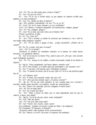 74
Ao2 - O1: “Tía, tía ¿Me puedo parar a buscar el lápiz?’”
O1 - Ao2: “Sí, pero sin correr”
O1 - Aos: “Ya lo voy a escribir mejor, ya que algunos no supieron escribir unas
palabras y no todos terminaron”
O1 - Aos: “Ya, ¿Quién me dicta el objetivo?”
Alg - AO1: (muchos respondiendo a la vez) “Yo, yo, yo tía”
O1 - Ao14: “Ya Ao14, vamos díctame y yo voy escribiendo”
Ao14 - O1: “Buscar y comparar fotografías de construcciones antiguas griegas”
Ao2 - O1: “Tía ¿Antiguas griegas?”
O1 – Ao2: “Si, ya tiene que estar todos con el objetivo listo”
(Vuelve la profesora al aula)
Pa - O1: “Ya, ¿Listo tía?”
Pa - Aos: “Van a levantar su manito las personas que terminaron y van a salir los
que tengan ambas imágenes pegadas”
Pa - O2: “Ya tía vamos a apagar el data, ¿Logró encenderlo?, ¿Dónde está el
control?”
O2 - Pa: “Sí, se pudo, Ao8 tiene el control”
Aa11 – O2: “yo ya terminé”
(Profesora ve nombres de estudiantes anotados en la pizarra, los cuales hacían
desorden y no guardaban silencio)
Pa - Ao2: (Con tono de voz fuerte) “Oye, ¿Qué te pasa a ti?, ¿Por qué estás anotado
aquí? (Señalando la pizarra)”
Ao2 - Pa: “Yo, porque no me callaba y estaba conversando cuando la tía dictaba el
objetivo”
Pa - Alg.As: “Estoy preguntando que hacen algunos anotados aquí”
Pa - Ao14: “Oye Garrido, yo te había dado una oportunidad y me encuentro esto”
Pa - Aos: “Y que hace Aa9 anotada aquí” (Señalando la pizarra)
Pa - Aos: “A ustedes les parece que la tía que ¿Qué es?, la tía es una profesora igual
que yo”
Pa - Ao7:“Siéntate bien”
Pa - Aos: “Y tienen que respetarla mucho más que a mi”
Pa - Ao7: “¿Por qué estas anotado aquí?, ¿Te parece correcto?”
Pa - alg. As: “Ya los que están anotados, se van a quedar aquí, van a recortar y
describir, ustedes saben describir y eso significa escribir las características”
Pa - Aos: “Todos van a describir, pero los castigados lo harán ahora”
Ao2 - Pa: “Tía no tengo tijera”
Pa - Ao2: “En el patio hay tijera”
Pa - Ao7: “Anda a buscar las fichas que se están imprimiendo para los que no
vinieron a clases, pero rápido”
O1 - Alg.As: “La tía les dio una orden, vamos trabajando”
O2 - Ao2: “Allá hay tijeras”
Ao2 - O2: “Tía pero están todas malas”
O2 - Aa3: “Vamos Aa3, recorta, vamos vamos”
(Los estudiantes terminan de recortar y pegar las fichas y las imágenes)
O2: (Cantando) “El Partenón, el Partenón”
(Se genera mucho ruido producto de las conversaciones)
O2- Ao1: “Buscar es con B” (Al revisar el cuaderno del estudiante)
 