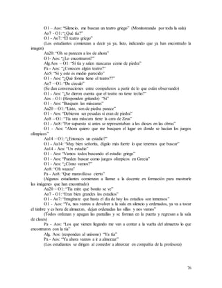 76
O1 – Aos: “Silencio, me buscan un teatro griego” (Monitoreando por toda la sala)
Ao7 - O1: “¿Qué tía?”
O1 - Ao7: “El teatro griego”
(Los estudiantes comienzan a decir ya ya, listo, indicando que ya han encontrado la
imagen)
Aa20: “Oh se parecen a los de ahora”
O1- Aos: “¿Lo encontraron?”
Alg.Aos – O1: “Sí tía y salen mascaras como de piedra”
Pa - Aos: “¿Conocen algún teatro?”
Ao5: “Sí y este es medio parecido”
O1 - Aos: “¿Qué forma tiene el teatro??”
Ao7 – O1: “De círculo”
(Se dan conversaciones entre compañeros a partir de lo que están observando)
O1 - Aos: “¿Se dieron cuenta que el teatro no tiene techo?”
Aos – O1: (Responden gritando) “Sí”
O1 - Aos: “Busquen las máscaras”
Aa20 – O1: “Listo, son de piedra parece”
O1 - Aos: “Debieron ser pesadas si eran de piedra”
Ao8 – O1: “Tía una máscara tiene la cara de Zeus”
O1 - Ao8: “Por supuesto si antes se representaban a los dioses en las obras”
O1 - Aos: “Ahora quiero que me busquen el lugar en donde se hacían los juegos
olímpicos”
Aa14 – O1: “¿Entonces un estadio?”
O1 - Aa14: “Muy bien señorita, dígalo más fuerte lo que tenemos que buscar”
Aa14 - Aos: “Un estadio”
O1 - Aos: “Vamos todos buscando el estadio griego”
O1 - Aos: “Pueden buscar como juegos olímpicos en Grecia”
O1 - Aos: “¿Cómo vamos?”
Ao8: “Oh wuaou”
Pa - Ao8: “Que maravilloso cierto”
(Algunos estudiantes comienzan a llamar a la docente en formación para mostrarle
las imágenes que han encontrado)
Aa20 – O1: “Tía mire que bonito se ve”
Ao7 - O1: “Eran bien grandes los estadios”
O1 - Ao7: “Imagínate que hasta el día de hoy los estadios son inmensos”
O1 - Aos: “Ya, nos vamos a devolver a la sala en silencio y ordenados, ya va a tocar
el timbre y es hora de almuerzo, dejan ordenadas las sillas y nos vamos”
(Todos ordenan y apagan las pantallas y se forman en la puerta y regresan a la sala
de clases)
Pa - Aos: “Los que vienen llegando me van a contar a la vuelta del almuerzo lo que
encontraron con la tía”
Alg. Aos: (responden al unísono) “Ya tía”
Pa - Aos: “Ya ahora vamos a ir a almorzar”
(Los estudiantes se dirigen al comedor a almorzar en compañía de la profesora)
 