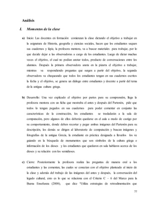 77
Análisis
I. Momentos de la clase
a) Inicio: Las docentes en formación comienzan la clase dictando el objetivo a trabajar en
la asignatura de Historia, geografía y ciencias sociales, hacen que los estudiantes saquen
sus cuadernos y lápiz, la profesora mentora, va a buscar materiales para trabajar, por lo
que decide dejar a las observadoras a cargo de los estudiantes. Luego de dictar muchas
veces el objetivo, el cual no podían anotar todos, producto de conversaciones entre los
alumnos. Después la primera observadora anota en la pizarra el objetivo a trabajar,
mientras va respondiendo preguntas que surgen a partir del objetivo, la segunda
observadora va chequeando que todos los estudiantes tengan en sus cuadernos escritos
la fecha y el objetivo, se genera un diálogo entre estudiantes y docente a partir del tema
de la antigua cultura griega.
b) Desarrollo: Una vez explicado el objetivo por partes para su comprensión, llega la
profesora mentora con un ficha que mostraba el antes y después del Partenón, pide que
todos lo tengan pegados en sus cuadernos para poder comentar en conjunto las
características de la construcción, los estudiantes se trasladarán a la sala de
computación, pero algunos de ellos deberán quedarse en el aula a modo de castigo por
su comportamiento, donde deben recortar y pegar ambas imágenes del Partenón para su
descripción, los demás se dirigen al laboratorio de computación y buscan imágenes y
fotografías de la antigua Grecia, la estudiante en práctica designada a llevarlos los va
guiando en la búsqueda de monumentos que son símbolos de la cultura griega e
información de los dioses y los estudiantes que quedaron en sala hablaron acerca de los
dioses y su relación con los semidioses.
c) Cierre: Posteriormente la profesora realiza las preguntas de manera oral a los
estudiantes y las comentan, las cuales se conectan con el objetivo planteado al inicio de
la clase y además del trabajo de las imágenes del antes y después, la conversación del
legado cultural, esto es lo que se relaciona con el Criterio C – 6 del Marco para la
Buena Enseñanza (2008), que dice “Utiliza estrategias de retroalimentación que
 