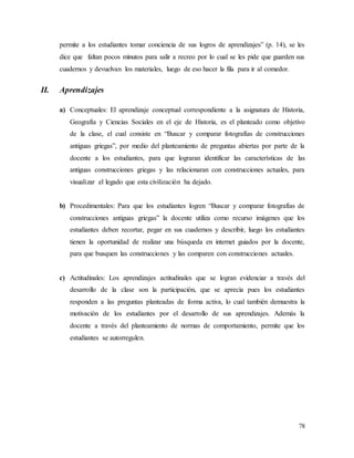 78
permite a los estudiantes tomar conciencia de sus logros de aprendizajes” (p. 14), se les
dice que faltan pocos minutos para salir a recreo por lo cual se les pide que guarden sus
cuadernos y devuelvan los materiales, luego de eso hacer la fila para ir al comedor.
II. Aprendizajes
a) Conceptuales: El aprendizaje conceptual correspondiente a la asignatura de Historia,
Geografía y Ciencias Sociales en el eje de Historia, es el planteado como objetivo
de la clase, el cual consiste en “Buscar y comparar fotografías de construcciones
antiguas griegas”, por medio del planteamiento de preguntas abiertas por parte de la
docente a los estudiantes, para que lograran identificar las características de las
antiguas construcciones griegas y las relacionaran con construcciones actuales, para
visualizar el legado que esta civilización ha dejado.
b) Procedimentales: Para que los estudiantes logren “Buscar y comparar fotografías de
construcciones antiguas griegas” la docente utiliza como recurso imágenes que los
estudiantes deben recortar, pegar en sus cuadernos y describir, luego los estudiantes
tienen la oportunidad de realizar una búsqueda en internet guiados por la docente,
para que busquen las construcciones y las comparen con construcciones actuales.
c) Actitudinales: Los aprendizajes actitudinales que se logran evidenciar a través del
desarrollo de la clase son la participación, que se aprecia pues los estudiantes
responden a las preguntas planteadas de forma activa, lo cual también demuestra la
motivación de los estudiantes por el desarrollo de sus aprendizajes. Además la
docente a través del planteamiento de normas de comportamiento, permite que los
estudiantes se autorregulen.
 