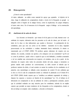 79
III. Metacognición
¿Cómo lo están aprendiendo?
Al inicio, utilizando un afiche como material de apoyo que apuntaba al objetivo de la
clase, luego la utilización de computadores donde a través de la búsqueda en google se
indagaba sobre el legado de la antigua Grecia, como la arquitectura, los juegos olímpicos,
el teatro entre otros. En el transcurso de la búsqueda surgía el diálogo en la construcción
del aprendizaje.
IV. Ambiente de la sala de clases
Las docentes en formación que toman el rol de guías en el aula, intentan crear un
ambiente de respeto, tolerancia entre los presentes en la sala de clases, por tal razón al
inicio de la clase se dan indicaciones que ayuden a favorecer la participación de los
estudiantes, para que esta sea activa en los distintos momentos de la clase, logrando
perseverancia en las actividades a realizar, intentando busca motivación, lo mismo es
mencionado por el CPEIP (2008) “El profesor genera relaciones de respeto con sus
alumnos, los escucha, comenta sus aportes y los enriquece con sus comentarios” (p.25) así
es como la profesora puede volver a repetir lo que se está hablando, y también comentarlo
o tal vez entablar una conversación con respecto a la temática, esto se da a partir de las
relaciones de respeto entre todos los presentes dentro del aula, aunque a momentos se
genera mucho ruido producto de conversaciones, se debe recurrir al método que la
profesora mentora ha dicho, el cual consiste en anotar los nombres de los estudiantes en el
pizarrón, esta metodología es utilizada como mecanismo de control. El otro ambiente que
se dio es el de la sala de computación donde se evidenció lo planteado en el Criterio B-4,
del CPEIP (2008) donde expone que se “establece un ambiente organizado de trabajo y
dispone los espacios y recursos en función de los aprendizajes” (p. 13), el trabajo en el
laboratorio de computación se dio un ambiente de orden y participación constante, puesto
que la actividad realizada era muy atractiva para los estudiantes, además de un amplio
espacio que permitió un mejor monitoreo de las búsquedas en los computadores, donde se
dio un trabajo en conjunto entre estudiantes y docente en formación.
 