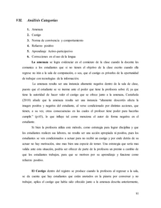 81
VII. Análisis Categorías
1. Amenaza
2. Castigo
3. Norma de convivencia y comportamiento
4. Refuerzo positivo
5. Aprendizaje Activo-participativo
6. Correcciones en el uso de la lengua
La amenaza se logra evidenciar en el comienzo de la clase cuando la docente les
comunica a los estudiantes que si no tienen el objetivo de la clase escrito cuando ella
regrese no irán a la sala de computación, o sea, que el castigo es privarlos de la oportunidad
de trabajar con tecnologías de la información.
La amenaza resulta ser una instancia altamente negativa dentro de la sala de clase,
puesto que el estudiante se ve inerme ante el poder que tiene la profesora sobre él, ya que
tiene la autoridad de hacer valer el castigo que se ofrece junto a la amenaza, Castañeda
(2010) añade que la amenaza resulta ser una instancia “altamente descortés afecta la
imagen positiva y negativa del estudiante, al verse condicionado por distintas acciones, que
tienen, a su vez, otras consecuencias en las cuales el profesor tiene poder para hacerlas
cumplir.” (p.65), lo que influye tal como menciona el autor de forma negativa en el
estudiante.
Si bien la profesora utiliza este método, como estrategia para lograr disciplina y que
los estudiantes realicen sus labores, no resulta ser una acción apropiada ni positiva, pues los
estudiantes se ven condicionados a actuar para no recibir un castigo y por ende detrás de su
actuar no hay motivación, sino mas bien una especie de temor. Una estrategia que sería mas
valida ante esta situación, podría ser ofrecer de parte de la profesora un premio a cambio de
que los estudiantes trabajen, para que se motiven por su aprendizaje y funcione como
refuerzo positivo.
El Castigo dentro del registro se produce cuando la profesora al regresar a la sala,
se da cuenta que hay estudiantes que están anotados en la pizarra por conversar y no
trabajar, aplica el castigo que había sido ofrecido junto a la amenaza descrita anteriormente,
 