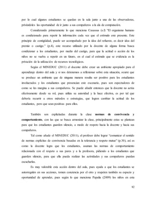 82
por lo cual algunos estudiantes se quedan en la sala junto a una de las observadoras,
privándoles las oportunidad de ir junto a sus compañeros a la ala de computación.
Considerando primeramente lo que menciona Casassus (s.f) “El organismo humano
es condicionado para repetir la información cada vez que el estímulo este presente. Este
principio de contigüidad, puede ser acompañado por la idea del refuerzo, es decir idea del
premio o castigo.” (p.4), este recurso utilizado por la docente de alguna forma busca
condicionar a los estudiantes, por medio del castigo, para que la actitud o acción de los
niños no se vuelva a repetir en un futuro, en el cual el estímulo que se evidencia es la
privación de la utilización de recursos tecnológicos.
Según el MINEDUC (2011) el docente debe crear un ambiente apropiado para el
aprendizaje dentro del aula y si nos detenemos a reflexionar sobre esta situación, ocurre que
se produce un ambiente que de ninguna manera resulta ser positivo para los estudiantes
involucrados y los estudiantes que presencian este escenario, pues son espectadores de
como se les margina a sus compañeros. Se puede añadir entonces que la docente no actúa
efectivamente desde su rol, pues utiliza su autoridad y la hace efectiva, es por tal que
debería recurrir a otros métodos o estrategias, que logren cambiar la actitud de los
estudiantes, pero que sean positivas para ellos.
También son explicitadas durante la clase normas de convivencia y
comportamiento, con las que se busca armonizar la clase, principalmente estas se plantean
para que los estudiantes guarden silencio, a modo de respeto hacia la docente y hacia sus
compañeros.
Tal como añade el MINEDUC (2011), el profesor debe lograr “comunicar el sentido
de normas explícitas de convivencia basadas en la tolerancia y respeto mutuo” (p.30), así es
como la docente logra que los estudiantes, asuman las normas de comportamiento
relacionada con el respeto a sus pares y a la profesora, pidiendo a los estudiantes que
guarden silencio, para que ella pueda realizar las actividades y sus compañeros puedan
escucharlas.
Es muy valorable esta acción dentro del aula, pues ayuda a que los estudiantes se
autorregulen en sus acciones, tomen conciencia por el otro y respeten también su espacio y
oportunidad de aprender, pues según lo que menciona Papalia (2009) los niños en esta
 