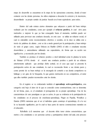 83
etapa de desarrollo se encuentran en la etapa de las operaciones concretas, donde al tener
contacto con las demás personas, los niños empiezan a descartar lo correcto y lo incorrecto,
desarrollando su propio sentido de justicia basado en el trato equivalente para todos.
Dentro del aula existen ciertos elementos que subyacen a partir del buen trabajo
realizado por los estudiantes, como por ejemplo el refuerzo positivo, lo cual sirve para
motivarlos a mejorar lo que ya han conseguido hasta el momento, también puede ser
utilizado para provocar una conducta deseada, en este caso se utiliza un refuerzo social, el
cual es entendido como reconocimientos efectivos o sociales, en la clase se utiliza este a
través de palabras de aliento , este se da a modo general por la participación y buen trabajo
de todo el grupo curso, según Erikson en Shaffer (2002) el niño o estudiante necesita
desarrollarse y autorealizarse utilizando sus capacidades, de forma que su acción sea
significativa y reconocida por los demás.
También se produce el refuerzo positivo a nivel individual como lo plantea la teoría
de Skinner (1974) donde al ocurrir una conducta positiva a partir de un refuerzo
anteriormente aplicado que produjo dicho actitud, en el caso que aquí se presenta la
participación activa de una estudiante, la cual es reconocida frente a sus demás pares y
como premio de su buen trabajo es la encargada de contarle a sus demás compañeros su
hallazgo y ser guía de la búsqueda, lo que genera motivación en sus compañeros, al notar
que ellos también pueden reconocidos ante los demás.
En el registro se ve evidenciado también el aprendizaje activo-participativo, esta
categoría está bajo el alero de lo que es conocido como constructivismo, este se denomina
de tal forma, pues, es el estudiante el protagonista de su propio aprendizaje. Una de las
características de este paradigma es que es activo, lo que se evidencia en la participación de
los estudiantes en el proceso de enseñanza-aprendizaje, Piaget en Papalia, Wendkos y
Duskin (2009) menciona que al ser el individuo quien construye el aprendizaje, él a la vez
lo va haciendo significativo, por lo cual se hace parte de nuevas construcciones mentales en
el educando.
Rebolledo (s.f) menciona que el docente debe tener ciertas características, que
motive a los estudiantes a ser personas activas y participativas dentro del aula; este proceso
 