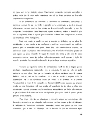 84
se puede dar en las siguientes etapas: Experimentar, compartir, interpretar, generalizar y
aplicar, cada una de estas están conectadas entre sí, no tienen un orden, su desarrollo
dependerá de cada persona.
En las experiencias del estudiante se involucran los sentimientos, sensaciones y
acciones; comparte lo que ha vivido y recogido en las experiencias y las da a conocer
abiertamente; interpreta aquí se hace sentido de lo experimentado; generaliza lo que fue
compartido, los estudiantes crean hipótesis en algunas ocasiones y aplican lo aprendido, por
esto es importante darles el espacio para desarrollar y utilizar estas competencias, a través
del aprendizaje activo-participativo.
Desde este punto se puede ver que la docente es facilitadora de un clima de
participación, ya que, motiva a los estudiantes a participar, proporcionando un ambiente
propicio para la interacción entre pares, donde hay una construcción en conjunto, los
educandos hacen los procesos antes mencionados pero de manera inconsciente, puede ser
que algunos de estos educandos lo hagan de manera más simple y ellos son los seres
propensos a asociar todos los hechos y elementos presentes en el entorno, el hecho de
entender y asimilar hace que ellos al entender lo que se habla se atrevan a participa.
Finalmente es importante analizar las correcciones en el uso de la lengua que se
producen, específicamente relacionadas con la ortografía, lo cual no solo se pudo
evidenciar en esta clase, sino que en instancias de clases anteriores, pero de manera
indirecta, esta vez uno de los estudiantes fue el que se atrevió a preguntar sobre la
combinación NS y se detectaron dudas en cuanto a la escritura de la palabra
“construcción”, a pesar de lo planteado por Sanmartí (2007) quien destaca que el error
resulta ser una herramienta útil para regular el aprendizaje de los niños y niñas, nos
encontramos con que es común que los estudiantes no manifiestan sus dudas, ellos esperan
a que el objetivo de la clase sea escrito en el pizarrón. para poder copiar la palabra que se
presentó como problema.
Para evitar este tipo de situaciones es necesario repasar las combinaciones más
frecuentes, recordarles a los educandos cada vez que escriban cuando se les esté dictando,
la utilización de mayúsculas, minúsculas, puntuación, cuando una palabra es con cierta
consonante, que a ellos les complique, con la finalidad de que los estudiantes logre
 
