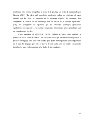 85
aprehender estas normas ortográficas a través de la práctica, sin olvidar lo mencionado por
Pimienta (2012) “La clave del aprendizaje significativo radica en relacionar el nuevo
material con las ideas ya existentes en la estructura cognitiva del estudiante. Por
consiguiente, le eficacia de tal aprendizaje está en función de su carácter significativo”
(p.3), por consiguiente es importante que los estudiantes construyan aprendizajes
significativos con respecto a las normar ortográficas, relacionando estos aprendizajes con
sus conocimientos previos.
Como menciona el MINEDUC (2011) “Estándar 6: Sabe cómo estimular la
producción escrita y oral de calidad”, por eso es necesario que los docentes sean guías en el
proceso del lenguaje tanto oral como escrito, para poder formar personas con competencias
en el área del lenguaje, por esto es que la docente debe tener un amplio conocimiento
disciplinario, para poder responder a las dudas de los estudiantes.
 