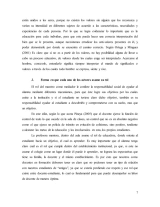 7
están unidos a los seres, porque no existen los valores sin alguien que los reconozca y
varían su intensidad en diferentes sujetos de acuerdo a las características, necesidades y
experiencias de cada persona. Por lo que se logra evidenciar lo importante que es la
educación para cada individuo, para que este pueda hacer una correcta interpretación del
bien que se le presenta, aunque necesitamos erradicar los anti-valores presentes en él, y
poder demostrarle por donde se encuentra el camino correcto. Según Ortega y Mínguez
(2001) Es claro que si no es a partir de los valores, no hay posibilidad alguna de llevar a
cabo un proceso educativo, de valores desde los cuales exige ser interpretado. Acercarse al
hombre, conocerlo, entenderlo significa siempre interpretar el mundo de significados o
valores a través de los cuales todo hombre se expresa, siente y vive.
2. Forma en que cada uno de los actores asume su rol
El rol del maestro como mediador le confiere la responsabilidad social de ayudar al
alumno mediante diferentes mecanismos, para que éste logre sus objetivos por los cuales
asiste a la institución y si el estudiante no tuviese claro dicho objetivo, también es su
responsabilidad ayudar al estudiante a descubrirlo y comprometerse con su sueño, mas que
un objetivo.
En este afán, según lo que acota Pinaya (2005) que el docente ejerce la función de
control de todo lo que sucede en la sala de clases, un control que no es en absoluto negativo
como el que ejerce un policía de tránsito en evitación de colisiones, sino positivo, tendiente
a alcanzar las metas de la educación y los involucrados en esta, los propios estudiantes.
La profesora mentora, dentro del aula asume el rol de educadora, donde orienta al
estudiante hacia un objetivo, el cual es aprender. Es muy importante que el alumno tenga
claro cuál es el rol que cumple dentro del establecimiento institucional, ya que, si este no
asume el colegio como un lugar donde él puede ir aprender, no lograra las expectativas que
tiene su familia, la docente y el mismo establecimiento. Es por esto que nosotros como
docentes en formación debemos tener en claro que no podemos tener un tipo de relación
con nuestros estudiantes de “amigos”, ya que se estaría perdiendo ese respeto y ese rol que
existe entre docente-estudiante, lo cual es fundamental para que puede desempeñar su labor
de docente de manera óptima.
 