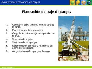 Certificación HSE
1. Conocer el peso, tamaño, forma y tipo de
la carga.
2. Procedimiento de la maniobra.
3. Carga Bruta y Porcentaje de capacidad de
la grúa.
4. Selección de la grúa.
5. Selección de los aparejos.
6. Determinación del peso y resistencia del
aparejo seleccionado.
7. Aseguramiento del aparejo a la carga
Planeación de izaje de cargas
levantamiento mecánico de cargas
 
