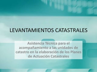 LEVANTAMIENTOS CATASTRALES
Asistencia Técnica para el
acompañamiento a las unidades de
catastro en la elaboración de los Planes
de Actuación Catastrales
 