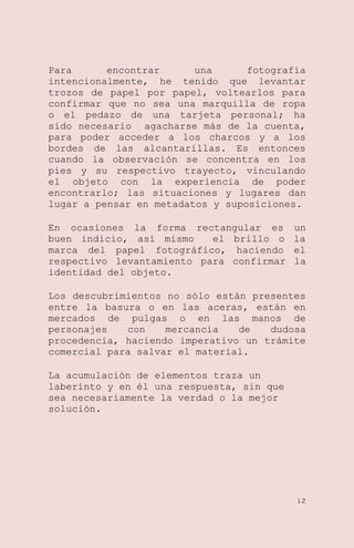 Para
encontrar
una
fotografía
intencionalmente, he tenido que levantar
trozos de papel por papel, voltearlos para
confirmar que no sea una marquilla de ropa
o el pedazo de una tarjeta personal; ha
sido necesario agacharse más de la cuenta,
para poder acceder a los charcos y a los
bordes de las alcantarillas. Es entonces
cuando la observación se concentra en los
pies y su respectivo trayecto, vinculando
el objeto con la experiencia de poder
encontrarlo; las situaciones y lugares dan
lugar a pensar en metadatos y suposiciones.
En ocasiones la forma rectangular es
buen indicio, así mismo
el brillo o
marca del papel fotográfico, haciendo
respectivo levantamiento para confirmar
identidad del objeto.

un
la
el
la

Los descubrimientos no sólo están presentes
entre la basura o en las aceras, están en
mercados de pulgas o en las manos de
personajes
con
mercancía
de
dudosa
procedencia, haciendo imperativo un trámite
comercial para salvar el material.
La acumulación de elementos traza un
laberinto y en él una respuesta, sin que
sea necesariamente la verdad o la mejor
solución.

12

 