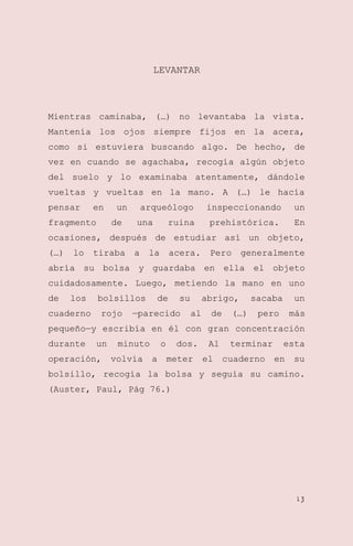 LEVANTAR

Mientras caminaba, (…) no levantaba la vista.
Mantenía los ojos siempre fijos en la acera,
como si estuviera buscando algo. De hecho, de
vez en cuando se agachaba, recogía algún objeto
del suelo y lo examinaba atentamente, dándole
vueltas y vueltas en la mano. A (…) le hacía
pensar

en

fragmento

un
de

arqueólogo
una

ruina

inspeccionando

un

prehistórica.

En

ocasiones, después de estudiar así un objeto,
(…)

lo

tiraba

a

la

acera.

Pero

generalmente

abría su bolsa y guardaba en ella el objeto
cuidadosamente. Luego, metiendo la mano en uno
de

los

cuaderno

bolsillos
rojo

de

su

—parecido

abrigo,
al

de

(…)

sacaba

un

pero

más

pequeño—y escribía en él con gran concentración
durante

un

operación,

minuto
volvía

o
a

dos.
meter

Al
el

terminar
cuaderno

esta
en

su

bolsillo, recogía la bolsa y seguía su camino.
(Auster, Paul, Pág 76.)

13

 