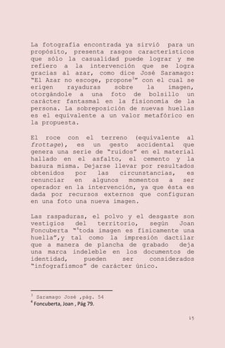 La fotografía encontrada ya sirvió para un
propósito, presenta rasgos característicos
que sólo la casualidad puede lograr y me
refiero a la intervención que se logra
gracias al azar, como dice José Saramago:
―El Azar no escoge, propone3‖ con el cual se
erigen
rayaduras
sobre
la
imagen,
otorgándole a una foto de bolsillo un
carácter fantasmal en la fisionomía de la
persona. La sobreposición de nuevas huellas
es el equivalente a un valor metafórico en
la propuesta.
El roce con el terreno (equivalente al
frottage), es un gesto accidental que
genera una serie de ―ruidos‖ en el material
hallado en el asfalto, el cemento y la
basura misma. Dejarse llevar por resultados
obtenidos
por
las
circunstancias,
es
renunciar
en
algunos
momentos
a
ser
operador en la intervención, ya que ésta es
dada por recursos externos que configuran
en una foto una nueva imagen.
Las raspaduras, el polvo y el desgaste son
vestigios
del
territorio,
según
Joan
Foncuberta ―4toda imagen es físicamente una
huella‖,y tal como la impresión dactilar
que a manera de plancha de grabado
deja
una marca indeleble en los documentos de
identidad,
pueden
ser
considerados
―infografismos‖ de carácter único.

3
4

Saramago José ,pág. 54

Foncuberta, Joan , Pág 79.
15

 
