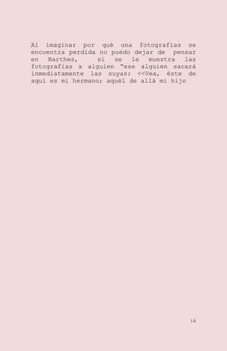 Al imaginar por qué una fotografías se
encuentra perdida no puedo dejar de pensar
en
Barthes,
sí
se
le
muestra
las
fotografías a alguien ―ese alguien sacará
inmediatamente las suyas: <<Vea, éste de
aquí es mi hermano; aquél de allá mi hijo

16

 