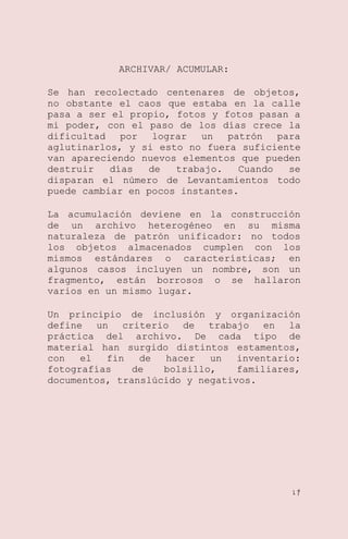 ARCHIVAR/ ACUMULAR:
Se han recolectado centenares de objetos,
no obstante el caos que estaba en la calle
pasa a ser el propio, fotos y fotos pasan a
mi poder, con el paso de los días crece la
dificultad
por
lograr
un
patrón
para
aglutinarlos, y si esto no fuera suficiente
van apareciendo nuevos elementos que pueden
destruir
días
de
trabajo.
Cuando
se
disparan el número de Levantamientos todo
puede cambiar en pocos instantes.
La acumulación deviene en la construcción
de un archivo heterogéneo en su misma
naturaleza de patrón unificador: no todos
los objetos almacenados cumplen con los
mismos estándares o características; en
algunos casos incluyen un nombre, son un
fragmento, están borrosos o se hallaron
varios en un mismo lugar.
Un principio de inclusión y organización
define un criterio de trabajo en la
práctica del archivo. De cada tipo de
material han surgido distintos estamentos,
con
el
fin
de
hacer
un
inventario:
fotografías
de
bolsillo,
familiares,
documentos, translúcido y negativos.

17

 