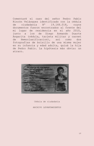 Comentaré el caso del señor Pedro Pablo
Rincón Velásquez identificado con la cédula
de
ciudadanía
Nº
19.166.018,
cuyos
documentos fueron encontrados al frente del
mi lugar de residencia en el año 2010,
junto a los de Diego Armando Duarte
Angarita (cédula, tarjeta militar y carnet
de
Hemoclasificacion),
así
como
dos
fotografías de bolsillo de una misma mujer
en su infancia y edad adulta, quizá la hija
de Pedro Pablo. La hipótesis más obvia: un
atraco.

Cédula de ciudadanía
ARCHIVO LEVANTAMIENTOS

18

 