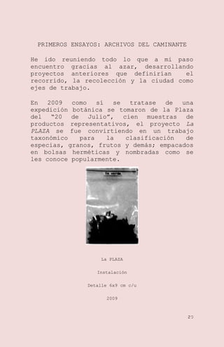 PRIMEROS ENSAYOS: ARCHIVOS DEL CAMINANTE
He ido reuniendo todo lo que a mi paso
encuentro gracias al azar, desarrollando
proyectos anteriores que definirían
el
recorrido, la recolección y la ciudad como
ejes de trabajo.
En
2009
como
sí
se
tratase
de
una
expedición botánica se tomaron de la Plaza
del ―20 de Julio‖, cien muestras de
productos representativos, el proyecto La
PLAZA se fue convirtiendo en un trabajo
taxonómico
para
la
clasificación
de
especias, granos, frutos y demás; empacados
en bolsas herméticas y nombradas como se
les conoce popularmente.

La PLAZA
Instalación
Detalle 6x9 cm c/u
2009

20

 