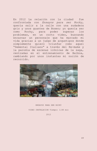 En 2012 La relación con la ciudad
fue
confrontada con Ensayos para ser Rocky,
quería salir a la calle con una sudadera
gris y unos guantes de Boxeo; yo quería ser
como
Rocky,
para
poder
superar
los
problemas, en un corto video, buscando
encarnar un personaje que ha marcado mi
vida gracias a un juego de arquetipos donde
simplemente quiero triunfar como aquel
―Semental Italiano‖ a través del Re-make y
la parodia de escenas icónicas de la saga,
centradas en el entrenamiento de Balboa,
cambiando por unos instantes mi noción de
recorrido.

ENSAYOS PARA SER ROCKY
VIDEO INSTALACION Tiempo: 1:48 min
2012

22

 