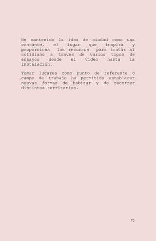 He mantenido la idea de ciudad como una
contante,
el
lugar
que
inspira
y
proporciona
los recursos
para tratar al
cotidiano a través de varios tipos de
ensayos
desde
el
video
hasta
la
instalación.
Tomar lugares como punto de referente o
campo de trabajo ha permitido establecer
nuevas formas de habitar y de recorrer
distintos territorios.

23

 