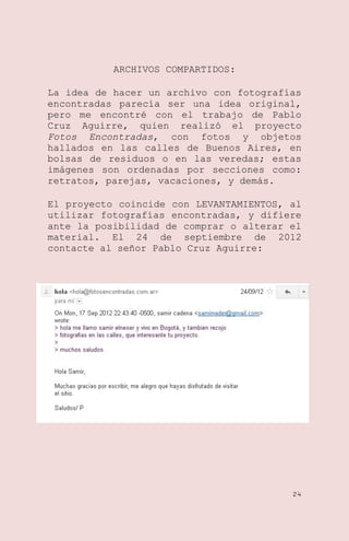 ARCHIVOS COMPARTIDOS:
La idea de hacer un archivo con fotografías
encontradas parecía ser una idea original,
pero me encontré con el trabajo de Pablo
Cruz Aguirre, quien realizó el proyecto
Fotos Encontradas, con fotos y objetos
hallados en las calles de Buenos Aires, en
bolsas de residuos o en las veredas; estas
imágenes son ordenadas por secciones como:
retratos, parejas, vacaciones, y demás.
El proyecto coincide con LEVANTAMIENTOS, al
utilizar fotografías encontradas, y difiere
ante la posibilidad de comprar o alterar el
material. El 24 de septiembre de 2012
contacte al señor Pablo Cruz Aguirre:

24

 