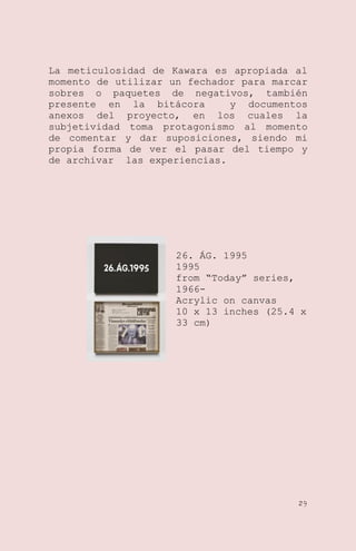 La meticulosidad de Kawara es apropiada al
momento de utilizar un fechador para marcar
sobres o paquetes de negativos, también
presente en la bitácora
y documentos
anexos del proyecto, en los cuales la
subjetividad toma protagonismo al momento
de comentar y dar suposiciones, siendo mi
propia forma de ver el pasar del tiempo y
de archivar las experiencias.

26. ÁG. 1995
1995
from ―Today‖ series,
1966Acrylic on canvas
10 x 13 inches (25.4 x
33 cm)

29

 