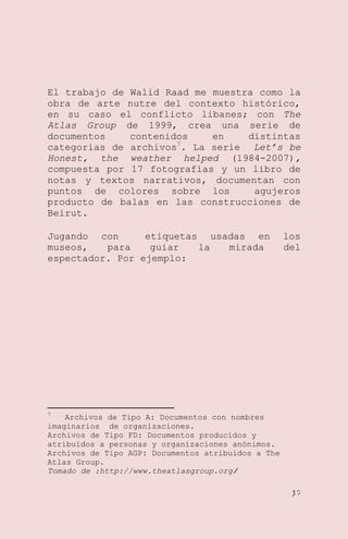 El trabajo de Walid Raad me muestra como la
obra de arte nutre del contexto histórico,
en su caso el conflicto libanes; con The
Atlas Group de 1999, crea una serie de
documentos
contenidos
en
distintas
categorías de archivos7. La serie Let’s be
Honest, the weather helped (1984-2007),
compuesta por 17 fotografías y un libro de
notas y textos narrativos, documentan con
puntos de colores sobre los
agujeros
producto de balas en las construcciones de
Beirut.
Jugando con
etiquetas usadas en
museos,
para
guiar
la
mirada
espectador. Por ejemplo:

los
del

7

Archivos de Tipo A: Documentos con nombres
imaginarios de organizaciones.
Archivos de Tipo FD: Documentos producidos y
atribuidos a personas y organizaciones anónimos.
Archivos de Tipo AGP: Documentos atribuidos a The
Atlas Group.
Tomado de :http://www.theatlasgroup.org/
30

 
