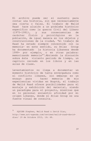 El archivo puede ser el sustento para
contar una historia, sin que necesariamente
sea cierta o falsa. El trabajo de Walid
Raad hace alusión a un problema histórico
específico como la guerra Civil del Líbano
(1975-1991),
y
sus
consecuencias
de
carácter
físico
y
psicológicos
en
la
población, de igual manera en los objetos y
construcciones de la ciudad, “el trabajo de
Raad ha estado siempre concernido con la
memoria- en este sentido, su Atlas
Group
ha documentado
la historia Libanesa desde
1999- por ejemplo, o en otras palabra:
memorizando memoria‖9.Abriendo la discusión
sobre éste violento periodo de tiempo, un
capítulo cerrado en los libros y en las
aulas de clase.
Levantamientos no llega a documentar un
momento histórico de tanta envergadura como
el conflicto libanes, sin embargo es un
ensayo
para
hacer
memoria
de
mis
experiencias vividas en Bogotá, el trabajo
de Walid Raad ofrece posibilidades para el
montaje y exhibición del material, siendo
un paradigma para el proyecto, mientras que
en lo personal encuentro afinidad por mi
origen Libanes, donde el Atlas Group es una
fuente visual de consulta.

9

SQUIBB Stephen, Walid Raad & David Diao,
http://www.art-agenda.com/reviews/walid-raad-daviddiao/ 19 de Octubre 2012, 16: 48.

32

 
