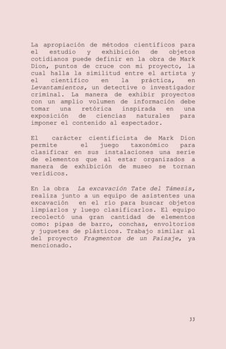 La apropiación de métodos científicos para
el
estudio
y
exhibición
de
objetos
cotidianos puede definir en la obra de Mark
Dion, puntos de cruce con mi proyecto, la
cual halla la similitud entre el artista y
el
científico
en
la
práctica,
en
Levantamientos, un detective o investigador
criminal. La manera de exhibir proyectos
con un amplio volumen de información debe
tomar
una
retórica
inspirada
en
una
exposición
de
ciencias
naturales
para
imponer el contenido al espectador.
El
carácter cientificista de Mark Dion
permite
el
juego
taxonómico
para
clasificar en sus instalaciones una serie
de elementos que al estar organizados a
manera de exhibición de museo se tornan
verídicos.
En la obra La excavación Tate del Támesis,
realiza junto a un equipo de asistentes una
excavación
en el río para buscar objetos
limpiarlos y luego clasificarlos. El equipo
recolectó una gran cantidad de elementos
como: pipas de barro, conchas, envoltorios
y juguetes de plásticos. Trabajo similar al
del proyecto Fragmentos de un Paisaje, ya
mencionado.

33

 