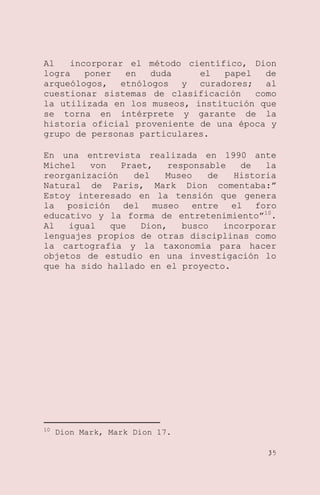 Al
incorporar el método científico, Dion
logra
poner
en
duda
el
papel
de
arqueólogos, etnólogos y curadores; al
cuestionar sistemas de clasificación
como
la utilizada en los museos, institución que
se torna en intérprete y garante de la
historia oficial proveniente de una época y
grupo de personas particulares.
En una entrevista realizada en 1990 ante
Michel
von
Praet,
responsable
de
la
reorganización
del
Museo
de
Historia
Natural de Paris, Mark Dion comentaba:‖
Estoy interesado en la tensión que genera
la posición del museo entre el foro
educativo y la forma de entretenimiento‖10.
Al
igual
que
Dion,
busco
incorporar
lenguajes propios de otras disciplinas como
la cartografía y la taxonomía para hacer
objetos de estudio en una investigación lo
que ha sido hallado en el proyecto.

10

Dion Mark, Mark Dion 17.
35

 