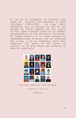El uso de la fotografía de bolsillo como
forma de
archivo está presente en Miss
Fotojapon
(1996-2010)
de
Juan
Pablo
Echeverri: por un periodo de más de una
década, ha venido tomando una foto diaria
en Foto Japón mientras juega con su imagen,
presentándolas es una estructura reticular.
La imagen muestra a la misma persona en
representaciones diversas que se construye
día a día, y es un referente clave para
organizar las cerca de 400 fotos de
bolsillo en un gran marco que conserve la
idea de cuadricula.

Juan Pablo Echeverri

Miss Fotojapon

Detalle 4 x 5 cm c/u
1996-2010

36

 