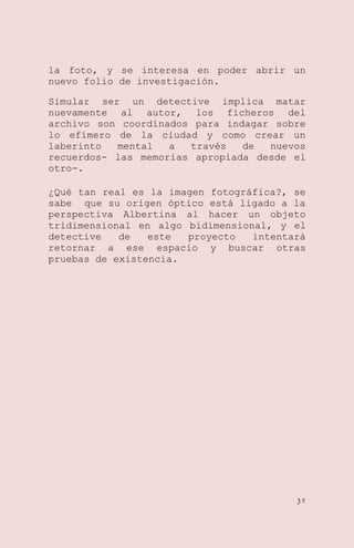 la foto, y se interesa en poder abrir un
nuevo folio de investigación.
Simular ser un detective implica matar
nuevamente al autor, los ficheros del
archivo son coordinados para indagar sobre
lo efímero de la ciudad y como crear un
laberinto
mental
a
través
de
nuevos
recuerdos- las memorias apropiada desde el
otro-.
¿Qué tan real es la imagen fotográfica?, se
sabe que su origen óptico está ligado a la
perspectiva Albertina al hacer un objeto
tridimensional en algo bidimensional, y el
detective
de
este
proyecto
intentará
retornar a ese espacio y buscar otras
pruebas de existencia.

38

 