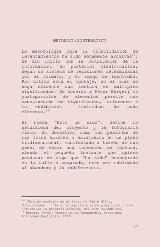 METODICO/SISTEMATICO
La metodología para la consolidación de
Levantamientos ha sido netamente archival13:
se dio inicio con la compilación de la
información, su posterior clasificación,
según un sistema de relaciones determinadas
por el formato, y el rango de identidad.
Por último está el montaje, en el cual se
haga evidente una lectura de múltiples
significados. De acuerdo a Peter Bürger: la
yuxtaposición de elementos permite una
construcción de significados, diferente a
la
exhibición
individual
de
cada
elemento.14
El
noema
―Esto
ha
sido‖,
define
la
naturaleza del proyecto y la fotografía
misma, al demostrar como las personas de
las fotos existen o existieron en un plano
tridimensional, manifestado a través de una
pose, es decir una intención de lectura,
siendo el pequeño instante que quiere
perdurar de algo que ―ha sido‖ encontrado
en la calle o comprado, tras ser sublimado
al abandono y la indiferencia.

13

Termino empleado en el texto de Paula Silva,
Subversiones: : La interrupción y la marginalización como
interés en la práctica archival del arte colombiano.
14
Bürger, Peter. Teoría de la Vanguardia, Barcelona:
Ediciones Península, 1997.
39

 