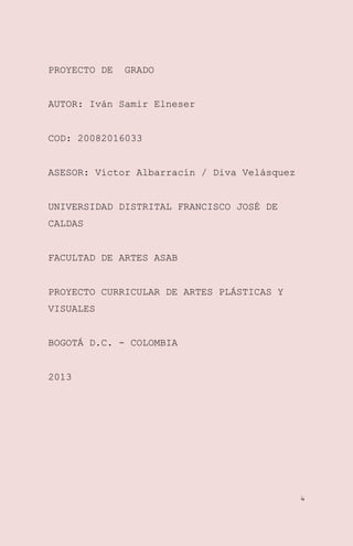 PROYECTO DE

GRADO

AUTOR: Iván Samir Elneser
COD: 20082016033
ASESOR: Víctor Albarracín / Diva Velásquez
UNIVERSIDAD DISTRITAL FRANCISCO JOSÉ DE
CALDAS
FACULTAD DE ARTES ASAB
PROYECTO CURRICULAR DE ARTES PLÁSTICAS Y
VISUALES
BOGOTÁ D.C. - COLOMBIA
2013

4

 