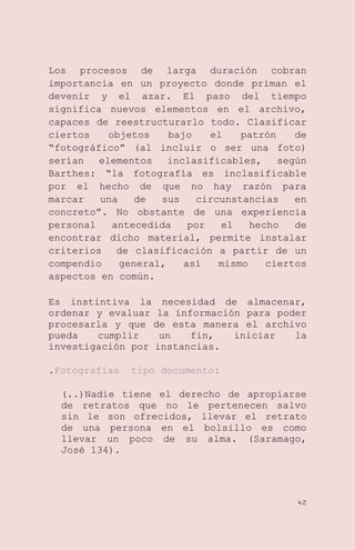 Los procesos de larga duración cobran
importancia en un proyecto donde priman el
devenir y el azar. El paso del tiempo
significa nuevos elementos en el archivo,
capaces de reestructurarlo todo. Clasificar
ciertos
objetos
bajo
el
patrón
de
―fotográfico‖ (al incluir o ser una foto)
serían
elementos
inclasificables,
según
Barthes: ―la fotografía es inclasificable
por el hecho de que no hay razón para
marcar
una
de
sus
circunstancias
en
concreto‖. No obstante de una experiencia
personal
antecedida
por
el
hecho
de
encontrar dicho material, permite instalar
criterios de clasificación a partir de un
compendio
general,
así
mismo
ciertos
aspectos en común.
Es instintiva la necesidad de almacenar,
ordenar y evaluar la información para poder
procesarla y que de esta manera el archivo
pueda
cumplir
un
fin,
iniciar
la
investigación por instancias.
.Fotografías

tipo documento:

(..)Nadie tiene el derecho de apropiarse
de retratos que no le pertenecen salvo
sin le son ofrecidos, llevar el retrato
de una persona en el bolsillo es como
llevar un poco de su alma. (Saramago,
José 134).

42

 