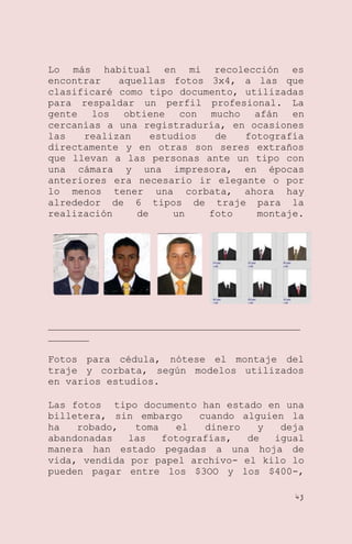 Lo más habitual en mi recolección es
encontrar
aquellas fotos 3x4, a las que
clasificaré como tipo documento, utilizadas
para respaldar un perfil profesional. La
gente los obtiene con mucho afán en
cercanías a una registraduría, en ocasiones
las
realizan
estudios
de
fotografía
directamente y en otras son seres extraños
que llevan a las personas ante un tipo con
una cámara y una impresora, en épocas
anteriores era necesario ir elegante o por
lo menos tener una corbata, ahora hay
alrededor de 6 tipos de traje para la
realización
de
un
foto
montaje.

___________________________________________
_______
Fotos para cédula, nótese el montaje del
traje y corbata, según modelos utilizados
en varios estudios.
Las fotos tipo documento han estado en una
billetera, sin embargo
cuando alguien la
ha
robado,
toma
el
dinero
y
deja
abandonadas
las
fotografías,
de
igual
manera han estado pegadas a una hoja de
vida, vendida por papel archivo- el kilo lo
pueden pagar entre los $3OO y los $400-,
43

 