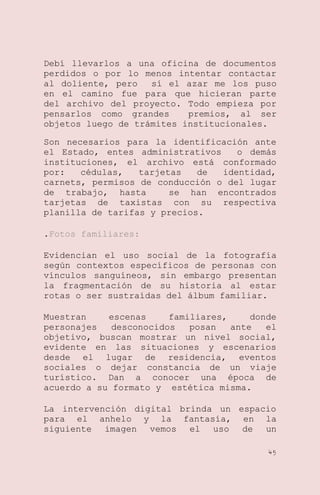Debí llevarlos a una oficina de documentos
perdidos o por lo menos intentar contactar
al doliente, pero
sí el azar me los puso
en el camino fue para que hicieran parte
del archivo del proyecto. Todo empieza por
pensarlos como grandes
premios, al ser
objetos luego de trámites institucionales.
Son necesarios para la identificación ante
el Estado, entes administrativos
o demás
instituciones, el archivo está conformado
por:
cédulas,
tarjetas
de
identidad,
carnets, permisos de conducción o del lugar
de trabajo, hasta
se han encontrados
tarjetas de taxistas con su respectiva
planilla de tarifas y precios.
.Fotos familiares:
Evidencian el uso social de la fotografía
según contextos específicos de personas con
vínculos sanguíneos, sin embargo presentan
la fragmentación de su historia al estar
rotas o ser sustraídas del álbum familiar.
Muestran
escenas
familiares,
donde
personajes
desconocidos
posan
ante
el
objetivo, buscan mostrar un nivel social,
evidente en las situaciones y escenarios
desde el lugar de residencia, eventos
sociales o dejar constancia de un viaje
turístico. Dan a conocer una época de
acuerdo a su formato y estética misma.
La intervención digital brinda un espacio
para el anhelo y la fantasía, en la
siguiente imagen vemos el uso de un
45

 