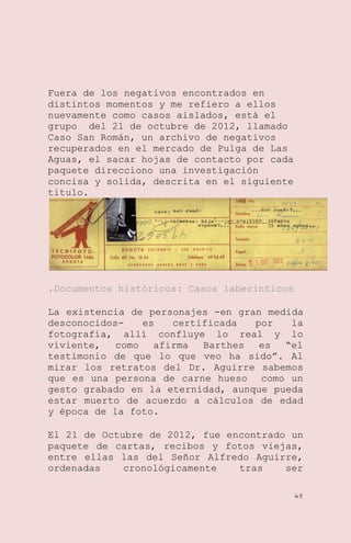 Fuera de los negativos encontrados en
distintos momentos y me refiero a ellos
nuevamente como casos aislados, está el
grupo del 21 de octubre de 2012, llamado
Caso San Román, un archivo de negativos
recuperados en el mercado de Pulga de Las
Aguas, el sacar hojas de contacto por cada
paquete direcciono una investigación
concisa y solida, descrita en el siguiente
titulo.

.Documentos históricos: Casos laberinticos
La existencia de personajes -en gran medida
desconocidoses
certificada
por
la
fotografía, allí confluye lo real y lo
viviente,
como
afirma
Barthes
es
―el
testimonio de que lo que veo ha sido‖. Al
mirar los retratos del Dr. Aguirre sabemos
que es una persona de carne hueso como un
gesto grabado en la eternidad, aunque pueda
estar muerto de acuerdo a cálculos de edad
y época de la foto.
El 21 de Octubre de 2012, fue encontrado un
paquete de cartas, recibos y fotos viejas,
entre ellas las del Señor Alfredo Aguirre,
ordenadas
cronológicamente
tras
ser
48

 