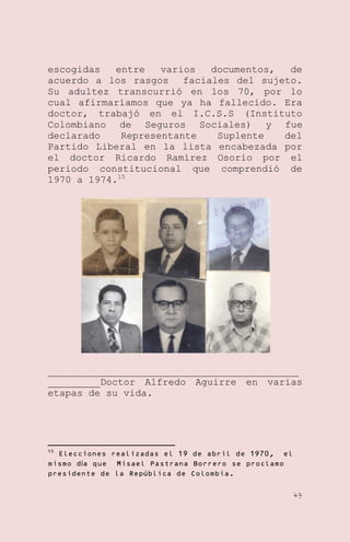 escogidas
entre
varios
documentos,
de
acuerdo a los rasgos faciales del sujeto.
Su adultez transcurrió en los 70, por lo
cual afirmaríamos que ya ha fallecido. Era
doctor, trabajó en el I.C.S.S (Instituto
Colombiano de Seguros Sociales) y fue
declarado
Representante
Suplente
del
Partido Liberal en la lista encabezada por
el doctor Ricardo Ramírez Osorio por el
periodo constitucional que comprendió de
1970 a 1974.15

___________________________________________
_________Doctor Alfredo Aguirre en varias
etapas de su vida.

15

Elecciones realizadas el 19 de abril de 1970, el
mismo día que Misael Pastrana Borrero se proclamo
presidente de la República de Colombia.
49

 