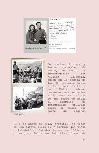 De varios álbumes y
fotos
extraídas
de
estos, se inició la
investigación
de:
William
Valencia,
quien en la década de
los 70 viajaría hacia
el Perú para visitar a
su
Padre
además
cursaría sus estudios
allí, todo se infiere
de una serie de notas
al
respaldo
de
fotografías
enviadas
desde
el
Cuzco
por
parte
de
algunas
amigas.

El 8 de Enero de 2013, encontré las fotos
de una pareja (Luis E. y Marina) que viajó
a Filadelfia, Estados Unidos en 1964, en
dicho grupo había una foto blanco/negro de
51

 