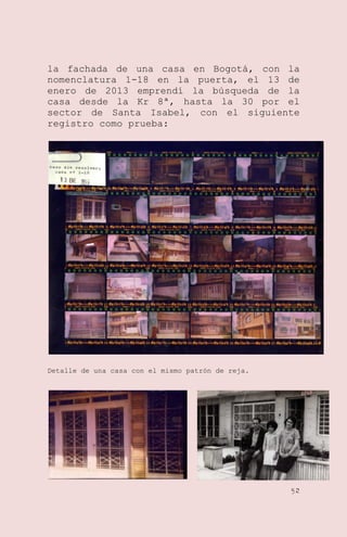 la fachada de una casa en Bogotá, con la
nomenclatura 1-18 en la puerta, el 13 de
enero de 2013 emprendí la búsqueda de la
casa desde la Kr 8ª, hasta la 30 por el
sector de Santa Isabel, con el siguiente
registro como prueba:

Detalle de una casa con el mismo patrón de reja.

52

 
