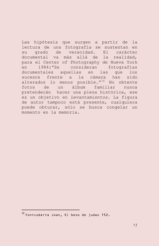 Las hipótesis que surgen a partir de la
lectura de una fotografía se sustentan en
su
grado
de
veracidad.
El
carácter
documental va más allá de la realidad,
para el Center of Photography de Nueva York
en
1984:‖Se
consideran
fotografías
documentales
aquellas
en
las
que
los
sucesos frente a la cámara han sido
alterados lo menos posible.‖ 16 No obtente
fotos
de
un
álbum
familiar
nunca
pretenderán hacer una pieza histórica, ese
es un objetivo en Levantamientos. La figura
de autor tampoco está presente, cualquiera
puede obturar, sólo se busca congelar un
momento en la memoria.

16

Fontcuberta Joan, El beso de judas 152.
53

 