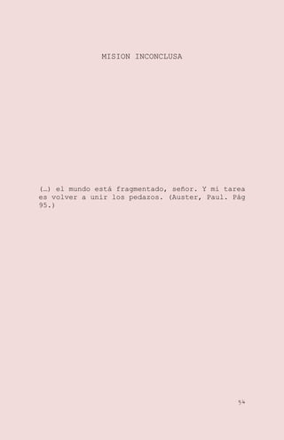 MISION INCONCLUSA

(…) el mundo está fragmentado, señor. Y mi tarea
es volver a unir los pedazos. (Auster, Paul. Pág
95.)

54

 