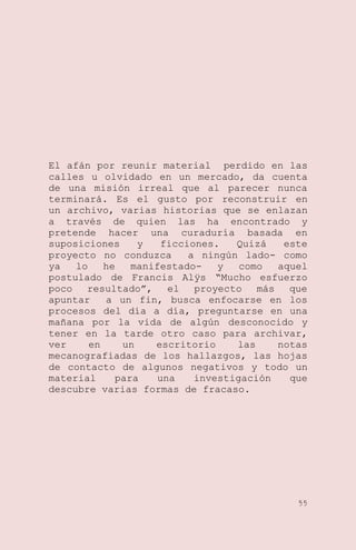 El afán por reunir material perdido en las
calles u olvidado en un mercado, da cuenta
de una misión irreal que al parecer nunca
terminará. Es el gusto por reconstruir en
un archivo, varias historias que se enlazan
a través de quien las ha encontrado y
pretende hacer una curaduría basada en
suposiciones
y
ficciones.
Quizá
este
proyecto no conduzca
a ningún lado- como
ya
lo
he
manifestadoy
como
aquel
postulado de Francis Alÿs ―Mucho esfuerzo
poco
resultado‖,
el
proyecto
más
que
apuntar
a un fin, busca enfocarse en los
procesos del día a día, preguntarse en una
mañana por la vida de algún desconocido y
tener en la tarde otro caso para archivar,
ver
en
un
escritorio
las
notas
mecanografiadas de los hallazgos, las hojas
de contacto de algunos negativos y todo un
material
para
una
investigación
que
descubre varias formas de fracaso.

55

 