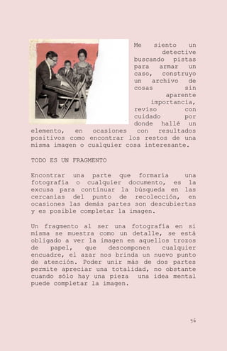 Me

siento
un
detective
buscando pistas
para
armar
un
caso, construyo
un
archivo
de
cosas
sin
aparente
importancia,
reviso
con
cuidado
por
donde hallé un
elemento,
en
ocasiones
con
resultados
positivos como encontrar los restos de una
misma imagen o cualquier cosa interesante.
TODO ES UN FRAGMENTO
Encontrar una parte que formaría
una
fotografía o cualquier documento, es la
excusa para continuar la búsqueda en las
cercanías del punto de recolección, en
ocasiones las demás partes son descubiertas
y es posible completar la imagen.
Un fragmento al ser una fotografía en si
misma se muestra como un detalle, se está
obligado a ver la imagen en aquellos trozos
de
papel,
que
descomponen
cualquier
encuadre, el azar nos brinda un nuevo punto
de atención. Poder unir más de dos partes
permite apreciar una totalidad, no obstante
cuando sólo hay una pieza una idea mental
puede completar la imagen.

56

 