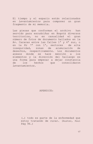 El tiempo y el espacio están relacionados
en Levantamientos para componer un gran
fragmento de mi memoria.
Las piezas que conforman el archivo
han
servido para escudriñar en Bogotá diversos
territorios, no es casualidad el gran
número de fotos de documento hallados en la
Av. Caracas entre las Calles 1ª y 4ª sur, o
en la Kr 7ª con 1ª, sectores
de alta
inseguridad,
zonas
de
acumulación
de
desechos, respectivamente. Los documentos
anexos
donde
se
hace
mención
a
los
elementos y la dirección del hallazgo es
una forma para empezar a dejar constancia
de
los
hechos
que
consolidaron
Levantamientos.

APENDICE:

(…) todo es parte de la enfermedad que
estoy tratando de curar. (Auster, Paul
Pág 96.)
57

 