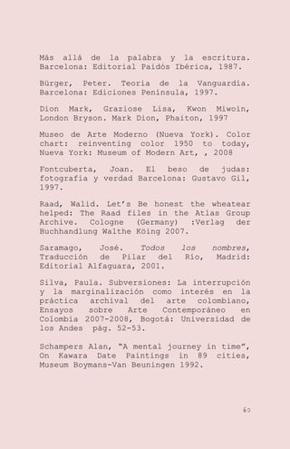 Más allá de la palabra y la escritura.
Barcelona: Editorial Paidós Ibérica, 1987.
Bürger, Peter. Teoria de la Vanguardía.
Barcelona: Ediciones Península, 1997.
Dion Mark, Graziose Lisa, Kwon Miwoin,
London Bryson. Mark Dion, Phaiton, 1997
Museo de Arte Moderno (Nueva York). Color
chart: reinventing color 1950 to today,
Nueva York: Museum of Modern Art, , 2008
Fontcuberta,
Joan.
El
beso
de
judas:
fotografia y verdad Barcelona: Gustavo Gil,
1997.
Raad, Walid. Let’s Be honest the wheatear
helped: The Raad files in the Atlas Group
Archive. Cologne (Germany) :Verlag der
Buchhandlung Walthe Köing 2007.
Saramago,
José.
Todos
Traducción
de
Pilar
del
Editorial Alfaguara, 2001.

los
nombres,
Río,
Madrid:

Silva, Paula. Subversiones: La interrupción
y la marginalización como interés en la
práctica archival del arte colombiano,
Ensayos
sobre
Arte
Contemporáneo
en
Colombia 2007-2008, Bogotá: Universidad de
los Andes pág. 52-53.
Schampers Alan, ―A mental journey in time‖,
On Kawara Date Paintings in 89 cities,
Museum Boymans-Van Beuningen 1992.

60

 