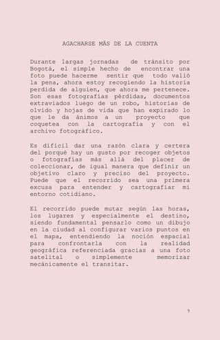 AGACHARSE MÁS DE LA CUENTA
Durante largas jornadas
de tránsito por
Bogotá, el simple hecho de
encontrar una
foto puede hacerme sentir que todo valió
la pena, ahora estoy recogiendo la historia
perdida de alguien, que ahora me pertenece.
Son esas fotografías pérdidas, documentos
extraviados luego de un robo, historias de
olvido y hojas de vida que han expirado lo
que le da ánimos a un
proyecto
que
coquetea con la cartografía y con el
archivo fotográfico.
Es difícil dar una razón clara y certera
del porqué hay un gusto por recoger objetos
o fotografías más allá del placer de
coleccionar, de igual manera que definir un
objetivo claro y preciso del proyecto.
Puede que el recorrido sea una primera
excusa para entender y cartografiar mi
entorno cotidiano.
El recorrido puede mutar según las horas,
los lugares y especialmente el destino,
siendo fundamental pensarlo como un dibujo
en la ciudad al configurar varios puntos en
el mapa, entendiendo la noción espacial
para
confrontarla
con
la
realidad
geográfica referenciada gracias a una foto
satelital
o
simplemente
memorizar
mecánicamente el transitar.

9

 